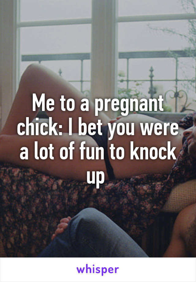 Me to a pregnant chick: I bet you were a lot of fun to knock up 