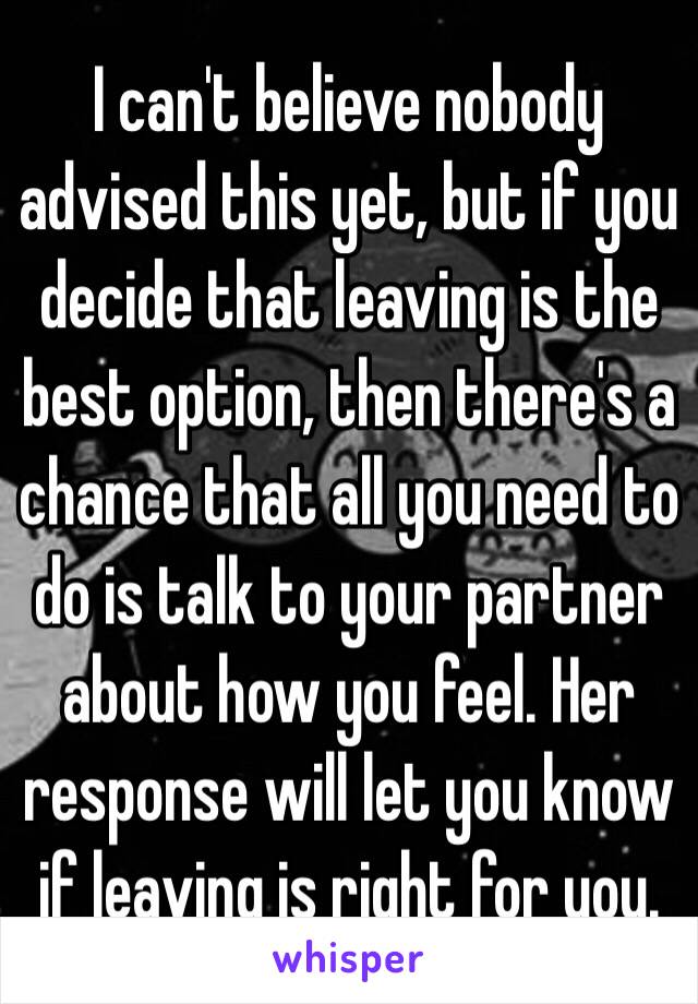 I can't believe nobody advised this yet, but if you decide that leaving is the best option, then there's a chance that all you need to do is talk to your partner about how you feel. Her response will let you know if leaving is right for you.