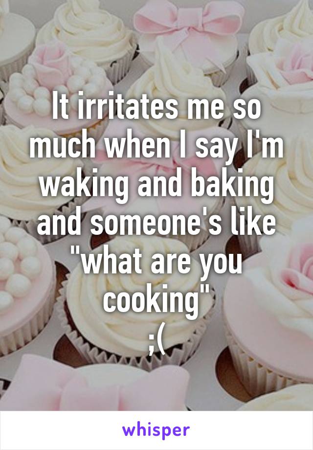 It irritates me so much when I say I'm waking and baking and someone's like "what are you cooking"
;(