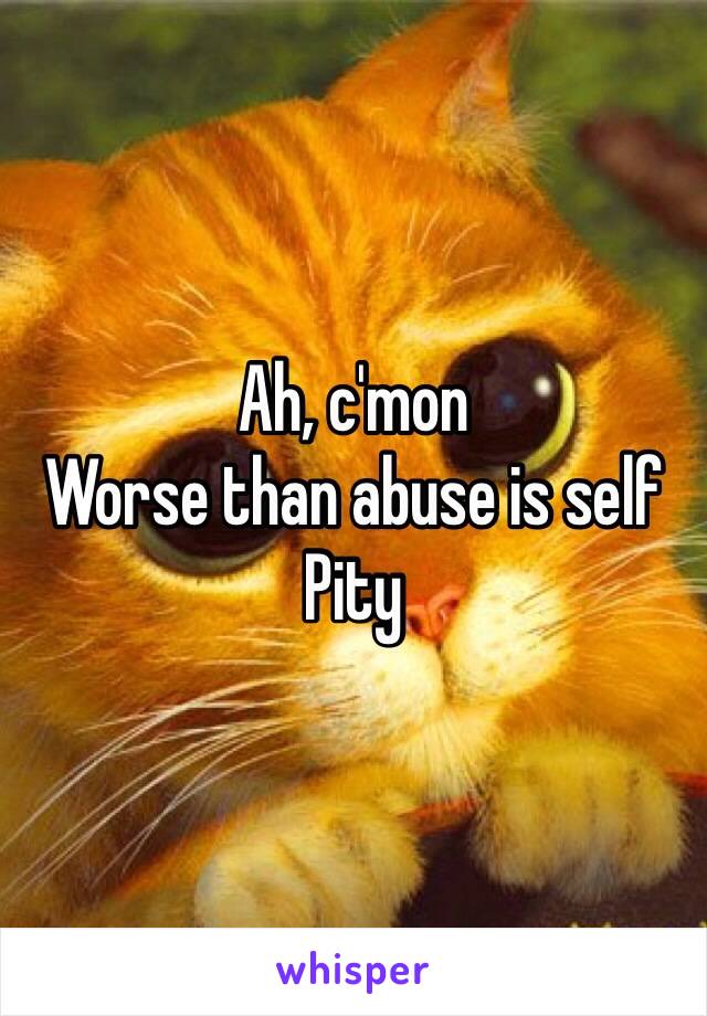 Ah, c'mon
Worse than abuse is self
Pity 