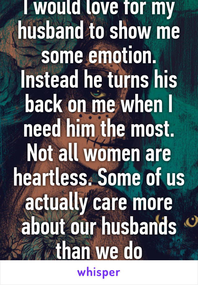 I would love for my husband to show me some emotion. Instead he turns his back on me when I need him the most. Not all women are heartless. Some of us actually care more about our husbands than we do ourselves.