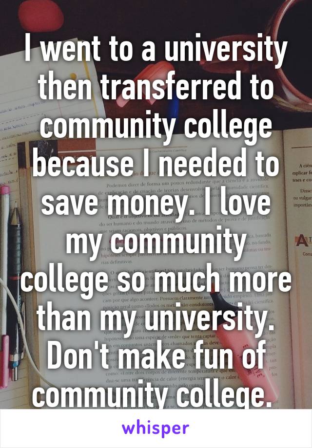 I went to a university then transferred to community college because I needed to save money. I love my community college so much more than my university. Don't make fun of community college. 