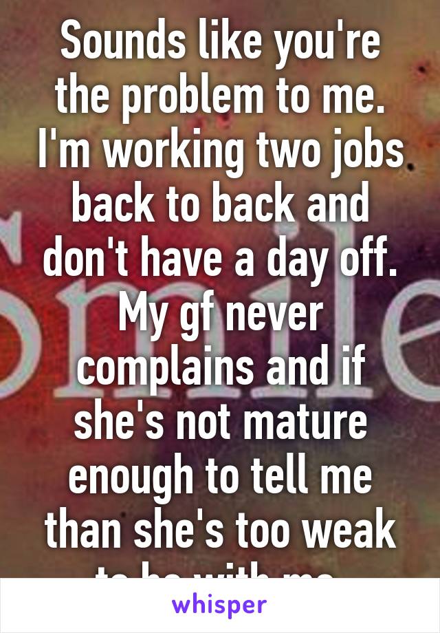 Sounds like you're the problem to me. I'm working two jobs back to back and don't have a day off. My gf never complains and if she's not mature enough to tell me than she's too weak to be with me 