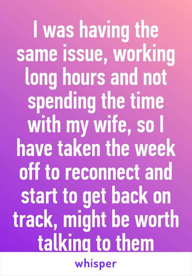 I was having the same issue, working long hours and not spending the time with my wife, so I have taken the week off to reconnect and start to get back on track, might be worth talking to them