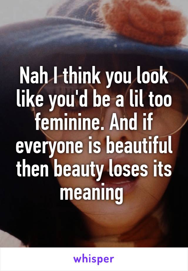 Nah I think you look like you'd be a lil too feminine. And if everyone is beautiful then beauty loses its meaning 