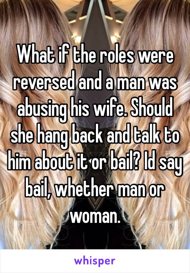 What if the roles were reversed and a man was abusing his wife. Should she hang back and talk to him about it or bail? Id say bail, whether man or woman. 