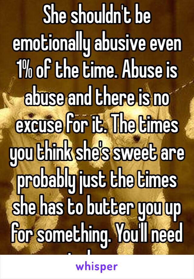 She shouldn't be emotionally abusive even 1% of the time. Abuse is abuse and there is no excuse for it. The times you think she's sweet are probably just the times she has to butter you up for something. You'll need to leave. 
