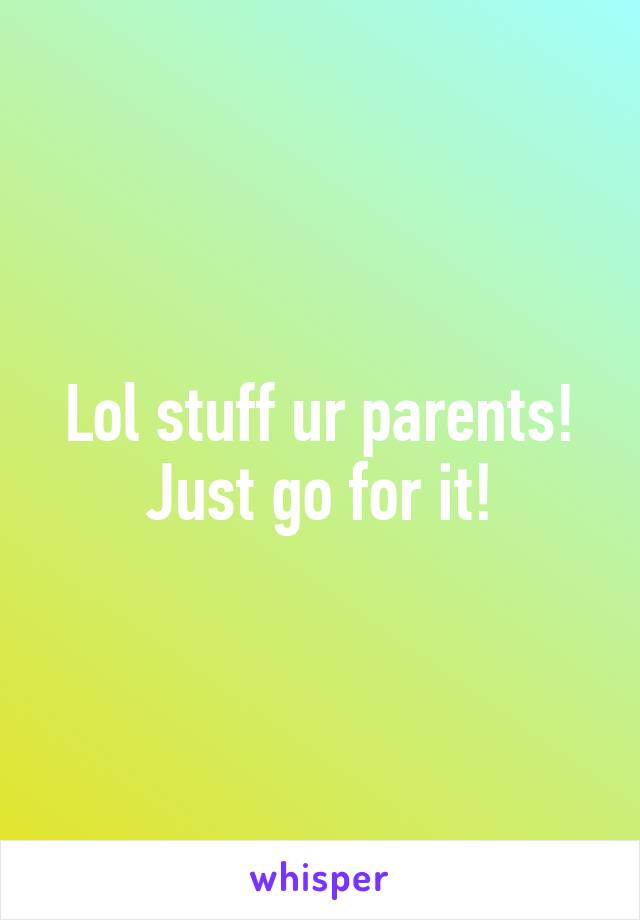 Lol stuff ur parents! Just go for it!