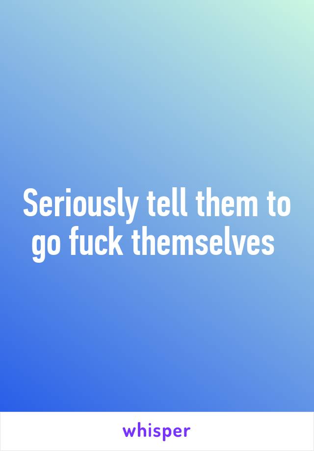 Seriously tell them to go fuck themselves 