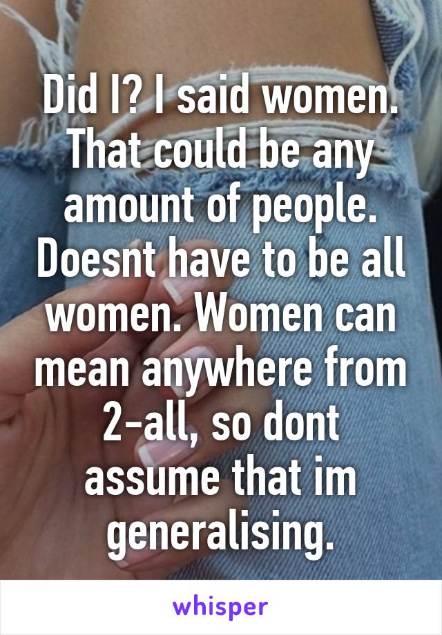 Did I? I said women. That could be any amount of people. Doesnt have to be all women. Women can mean anywhere from 2-all, so dont assume that im generalising.