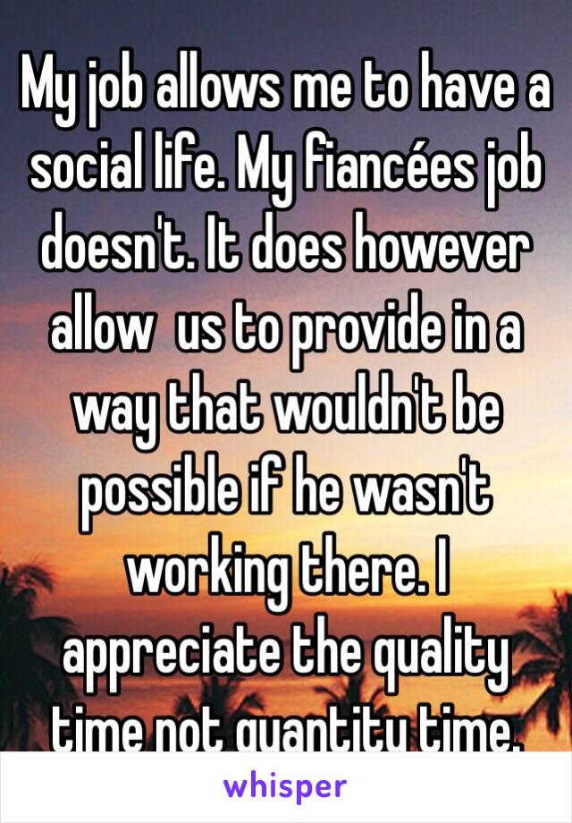 My job allows me to have a social life. My fiancées job doesn't. It does however allow  us to provide in a way that wouldn't be possible if he wasn't working there. I appreciate the quality time not quantity time. 