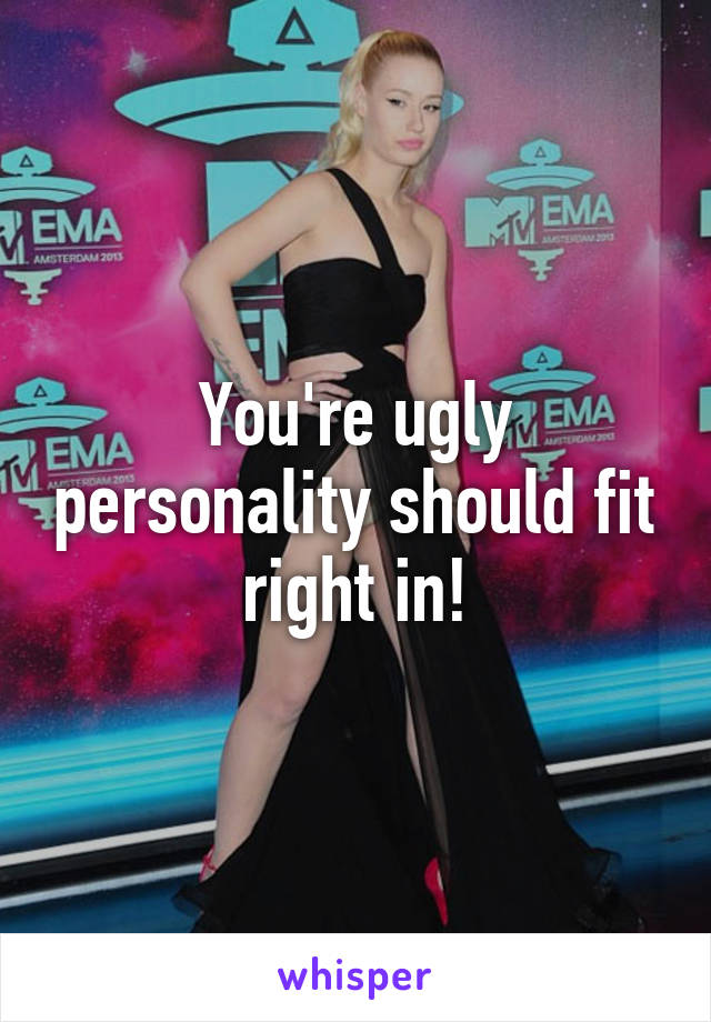 You're ugly personality should fit right in!