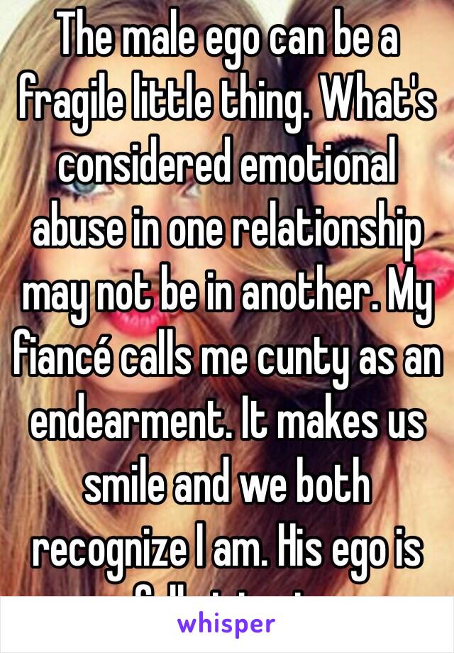 The male ego can be a fragile little thing. What's considered emotional abuse in one relationship may not be in another. My fiancé calls me cunty as an endearment. It makes us smile and we both recognize I am. His ego is fully intact. 