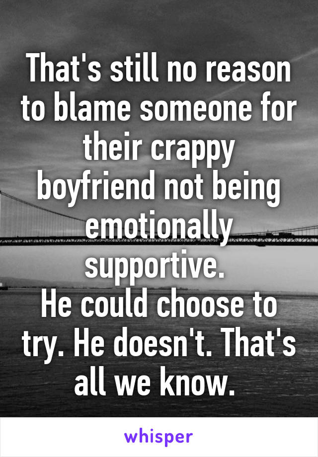 That's still no reason to blame someone for their crappy boyfriend not being emotionally supportive. 
He could choose to try. He doesn't. That's all we know. 