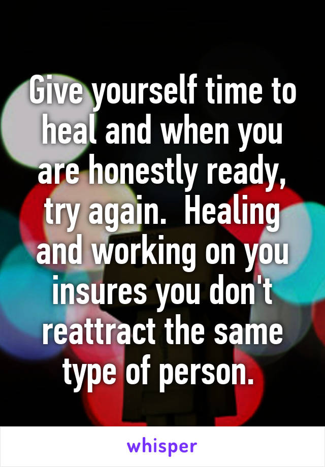 Give yourself time to heal and when you are honestly ready, try again.  Healing and working on you insures you don't reattract the same type of person. 