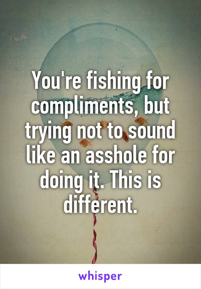You're fishing for compliments, but trying not to sound like an asshole for doing it. This is different.