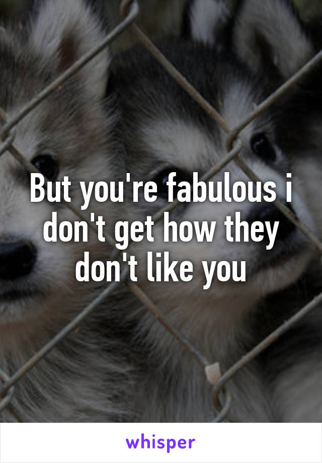 But you're fabulous i don't get how they don't like you