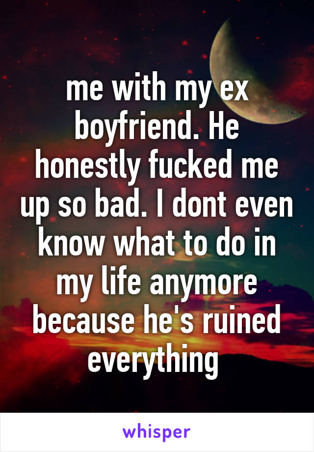 me with my ex boyfriend. He honestly fucked me up so bad. I dont even know what to do in my life anymore because he's ruined everything 
