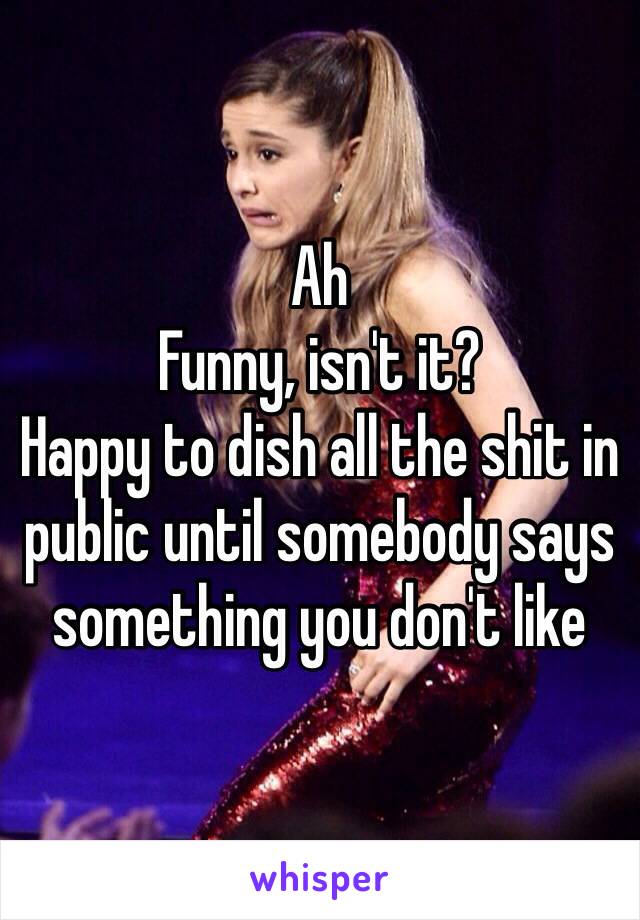 Ah
Funny, isn't it?
Happy to dish all the shit in public until somebody says something you don't like