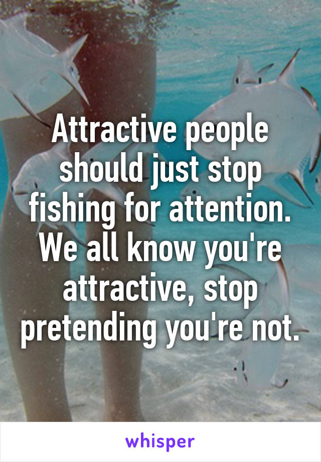 Attractive people should just stop fishing for attention. We all know you're attractive, stop pretending you're not.
