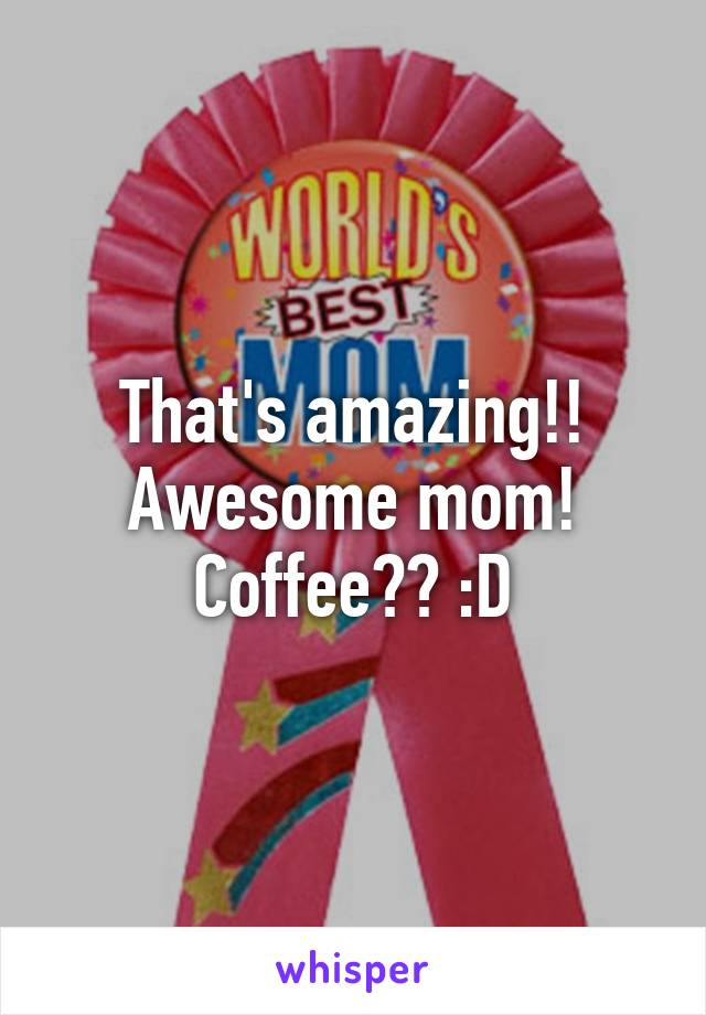 That's amazing!! Awesome mom! Coffee?? :D