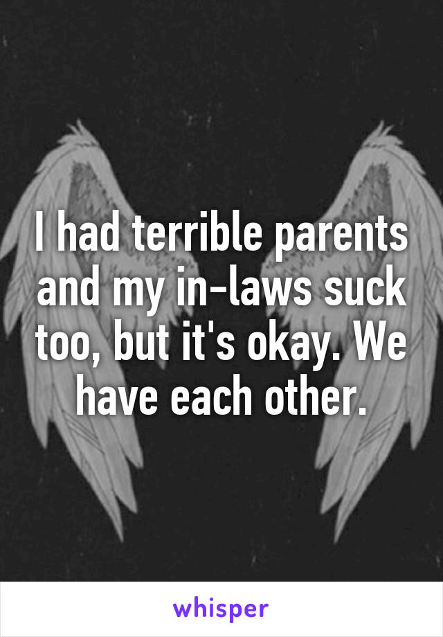 I had terrible parents and my in-laws suck too, but it's okay. We have each other.