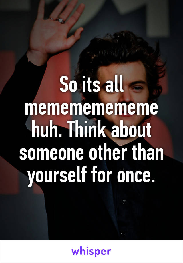 So its all memememememe huh. Think about someone other than yourself for once.