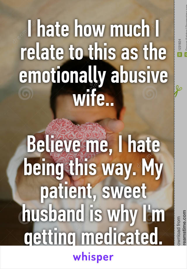 I hate how much I relate to this as the emotionally abusive wife..

Believe me, I hate being this way. My patient, sweet husband is why I'm getting medicated.