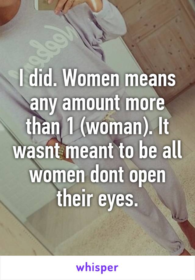 I did. Women means any amount more than 1 (woman). It wasnt meant to be all women dont open their eyes.