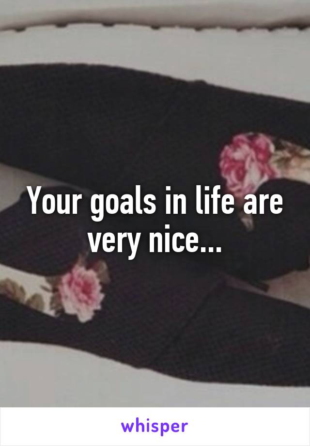 Your goals in life are very nice...