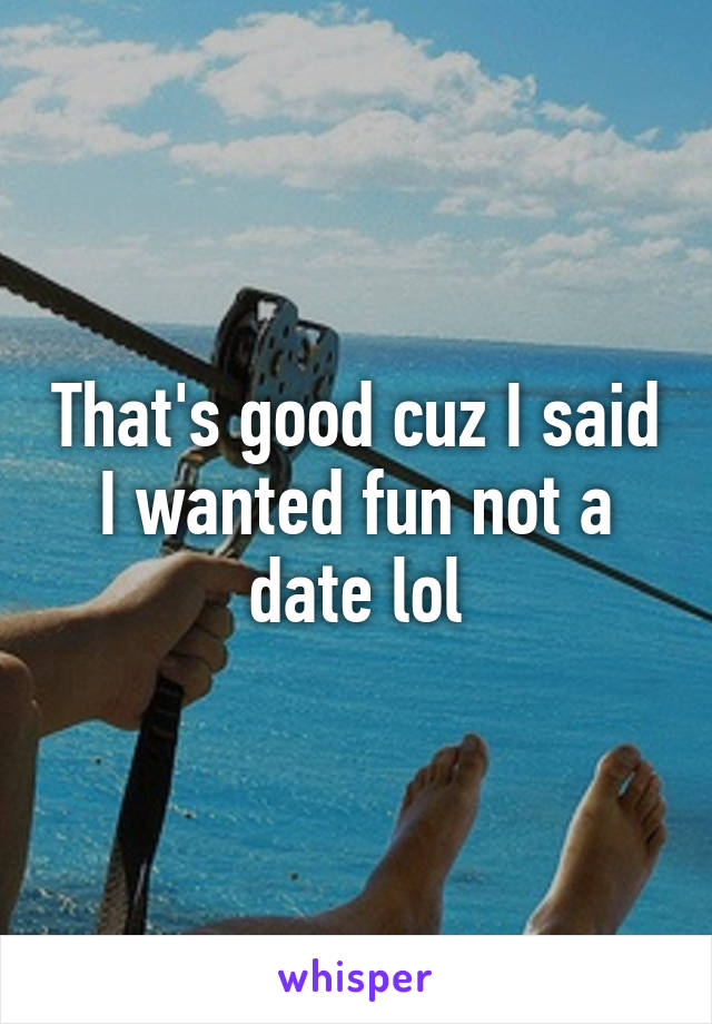 That's good cuz I said I wanted fun not a date lol