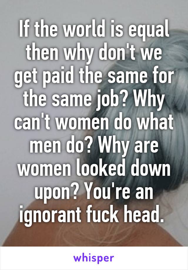 If the world is equal then why don't we get paid the same for the same job? Why can't women do what men do? Why are women looked down upon? You're an ignorant fuck head. 
