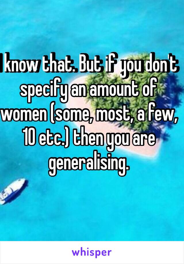 I know that. But if you don't specify an amount of women (some, most, a few, 10 etc.) then you are generalising.