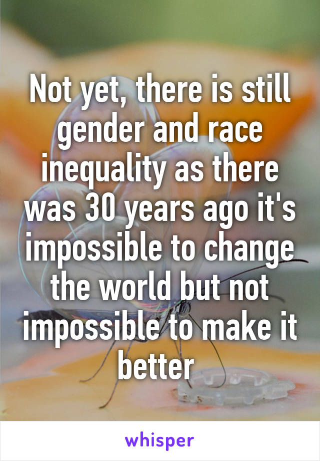 Not yet, there is still gender and race inequality as there was 30 years ago it's impossible to change the world but not impossible to make it better 