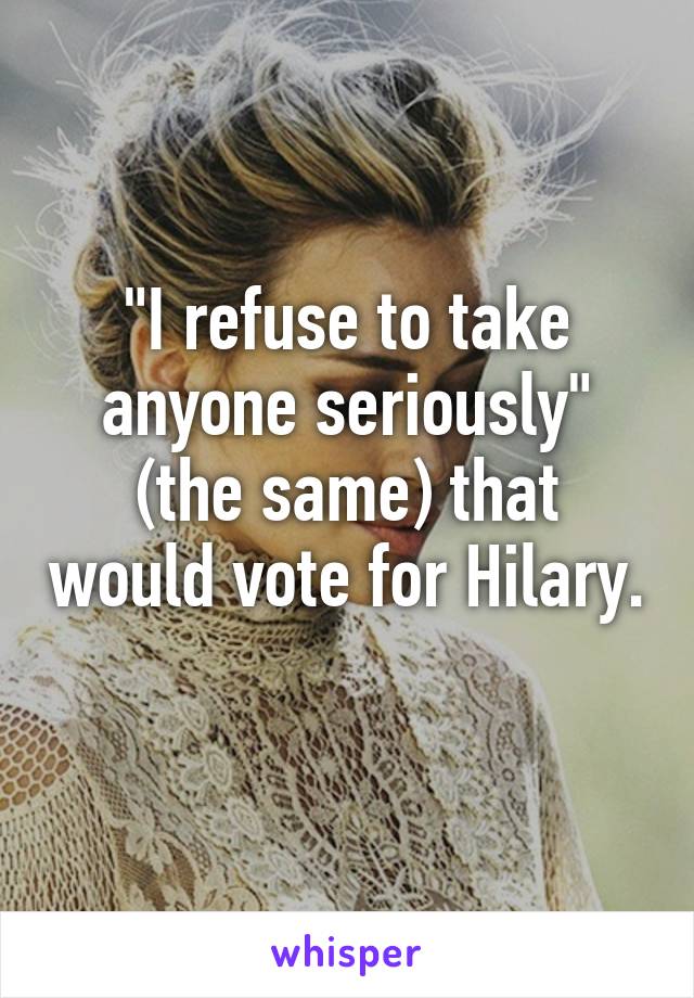 "I refuse to take anyone seriously" (the same) that would vote for Hilary. 