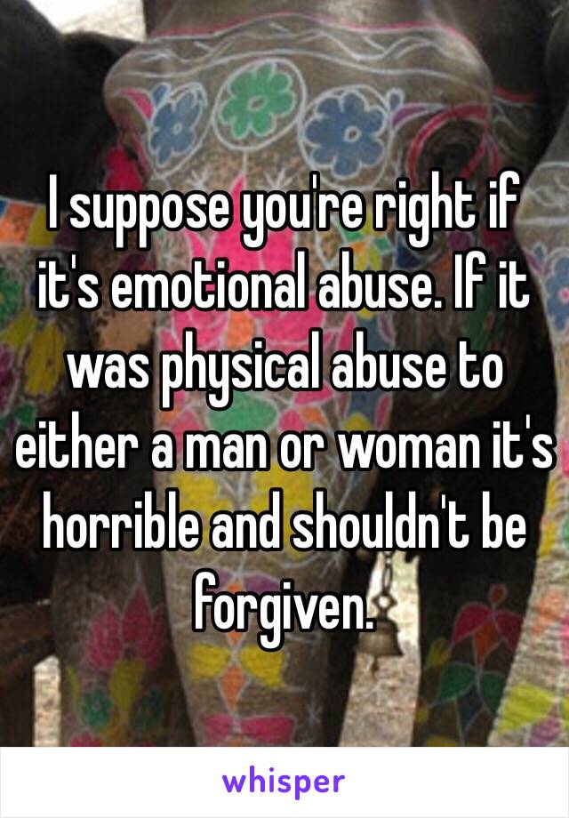 I suppose you're right if it's emotional abuse. If it was physical abuse to either a man or woman it's horrible and shouldn't be forgiven. 