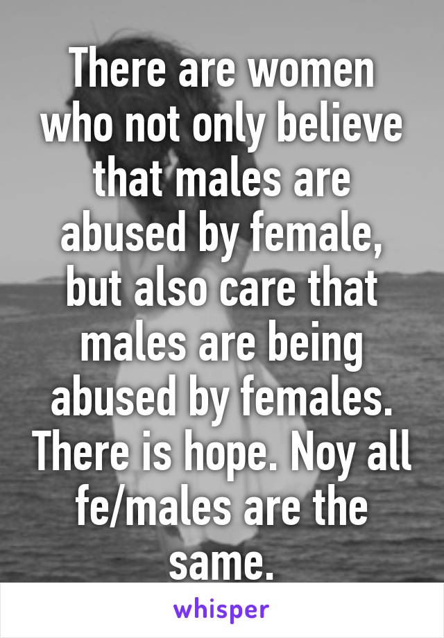 There are women who not only believe that males are abused by female, but also care that males are being abused by females. There is hope. Noy all fe/males are the same.