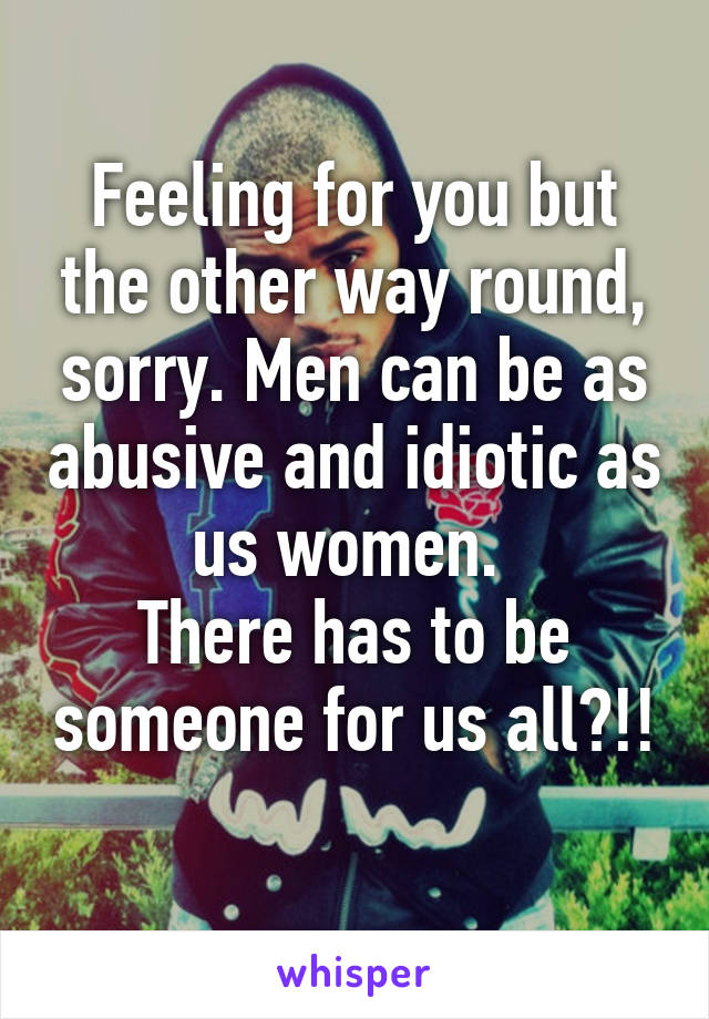 Feeling for you but the other way round, sorry. Men can be as abusive and idiotic as us women. 
There has to be someone for us all?!! 