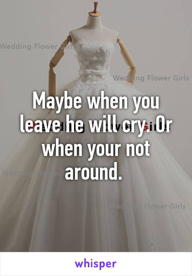 Maybe when you leave he will cry. Or when your not around. 