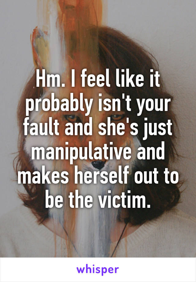 Hm. I feel like it probably isn't your fault and she's just manipulative and makes herself out to be the victim.