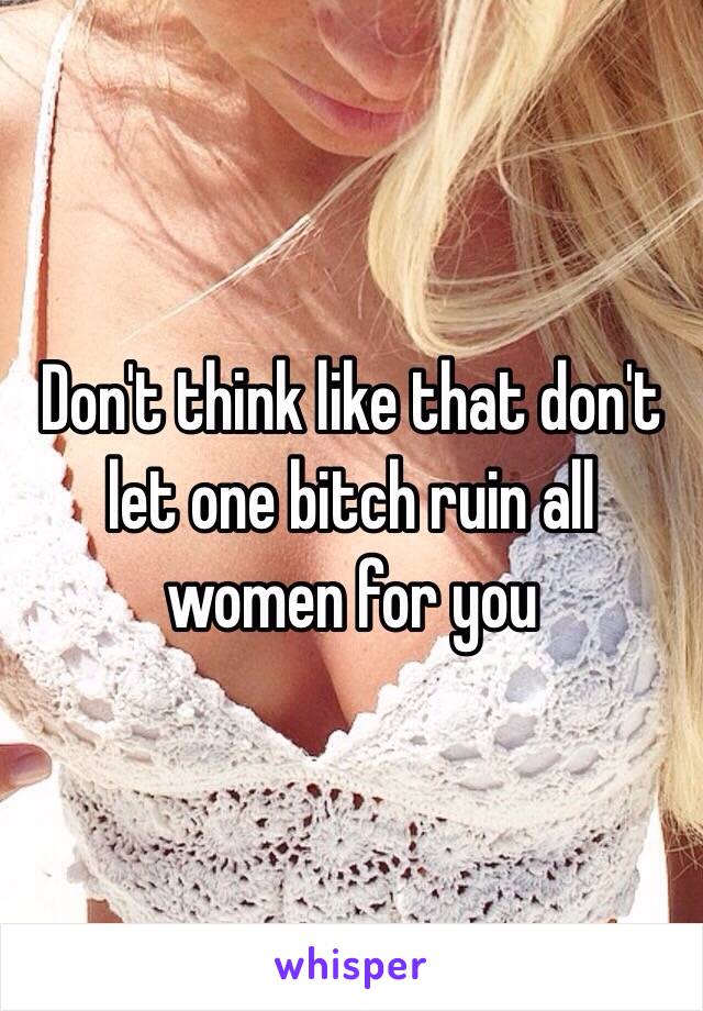 Don't think like that don't let one bitch ruin all women for you 