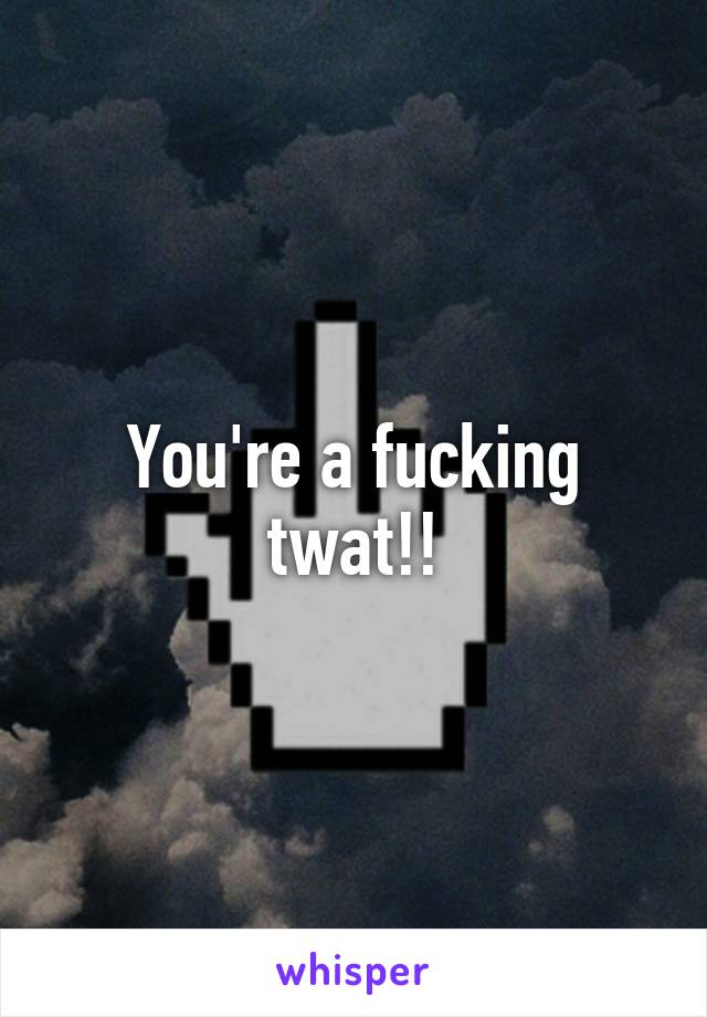 You're a fucking twat!!