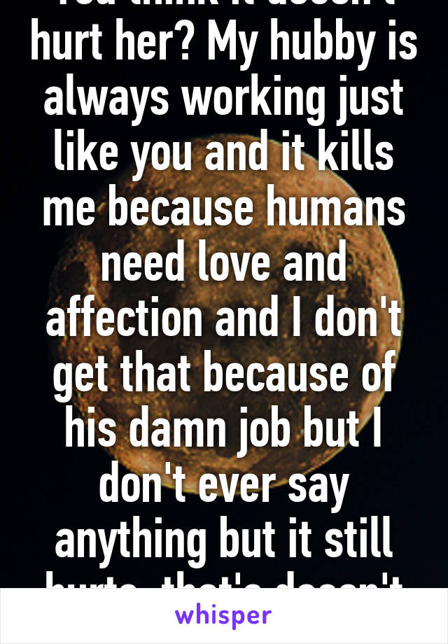You think it doesn't hurt her? My hubby is always working just like you and it kills me because humans need love and affection and I don't get that because of his damn job but I don't ever say anything but it still hurts, that's doesn't make me weak. 