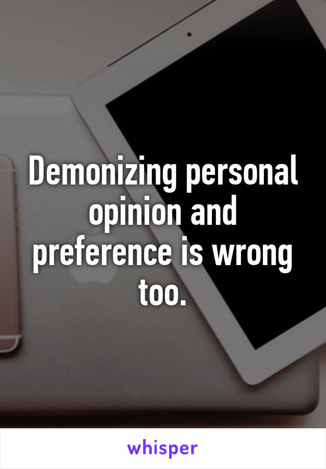 Demonizing personal opinion and preference is wrong too.