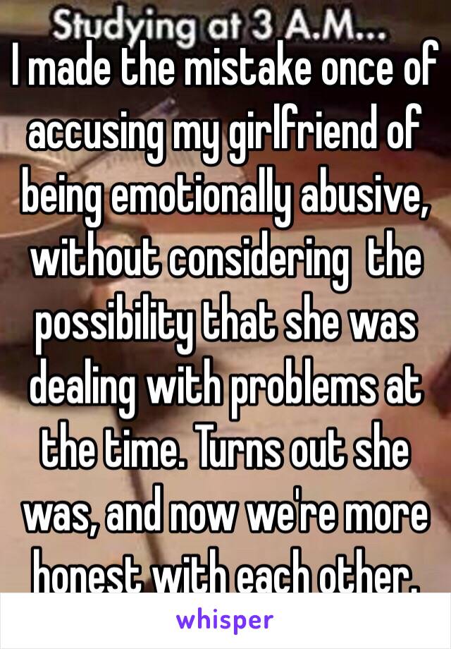 I made the mistake once of accusing my girlfriend of being emotionally abusive, without considering  the possibility that she was dealing with problems at the time. Turns out she was, and now we're more honest with each other.