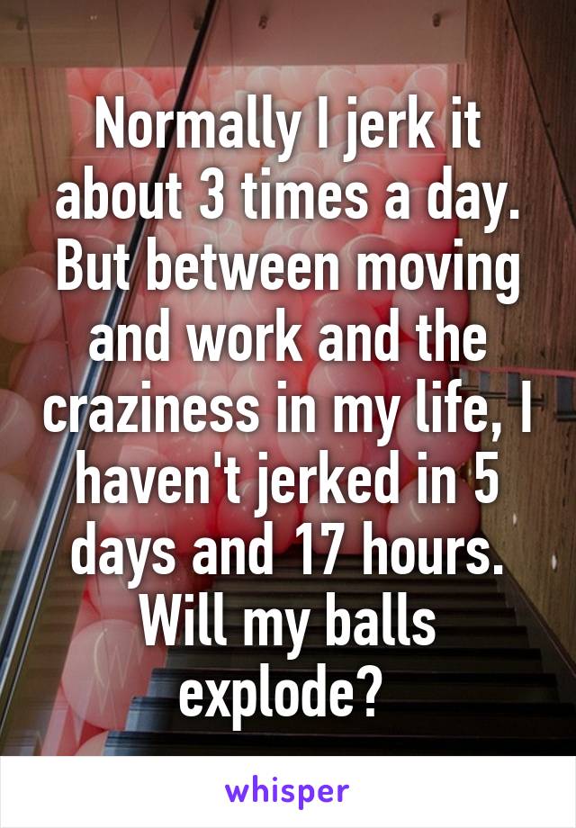 Normally I jerk it about 3 times a day. But between moving and work and the craziness in my life, I haven't jerked in 5 days and 17 hours.
Will my balls explode? 