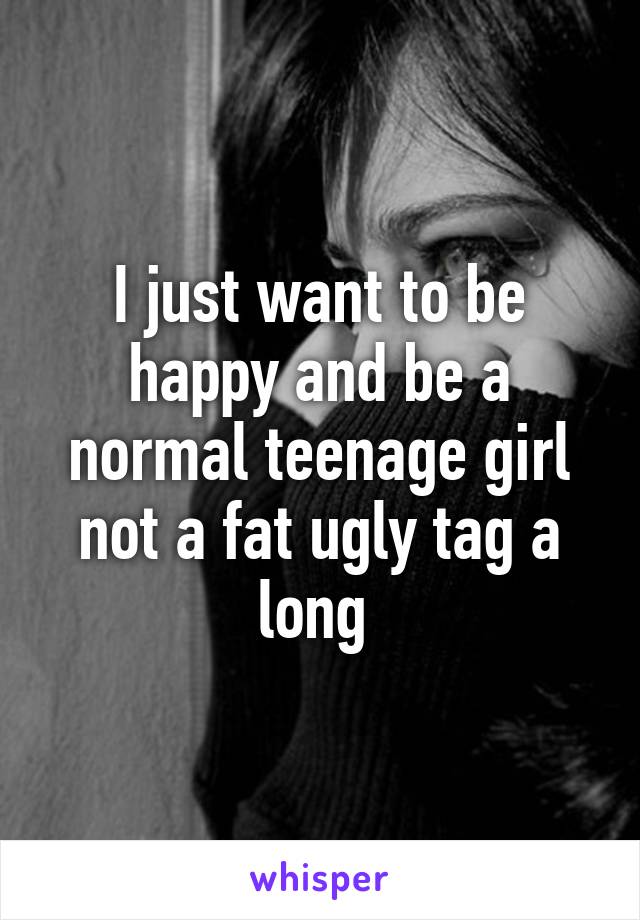 I just want to be happy and be a normal teenage girl not a fat ugly tag a long 