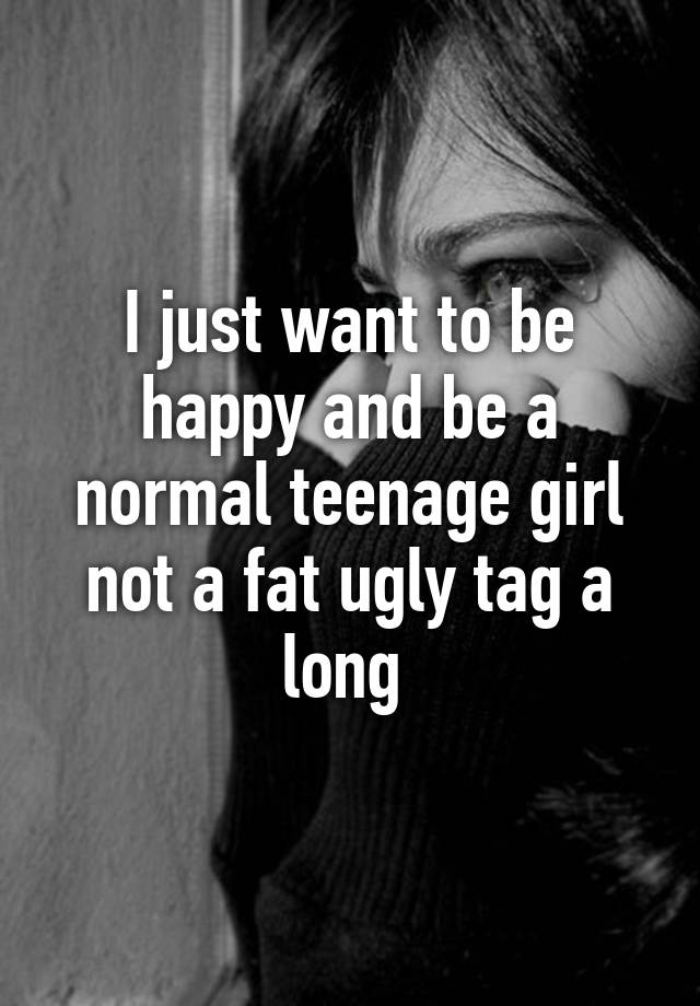 I just want to be happy and be a normal teenage girl not a fat ugly tag a long 