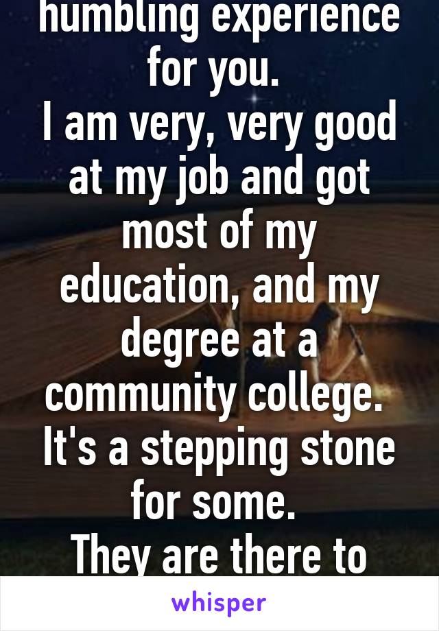 This may be a humbling experience for you. 
I am very, very good at my job and got most of my education, and my degree at a community college. 
It's a stepping stone for some. 
They are there to better themselves, too.