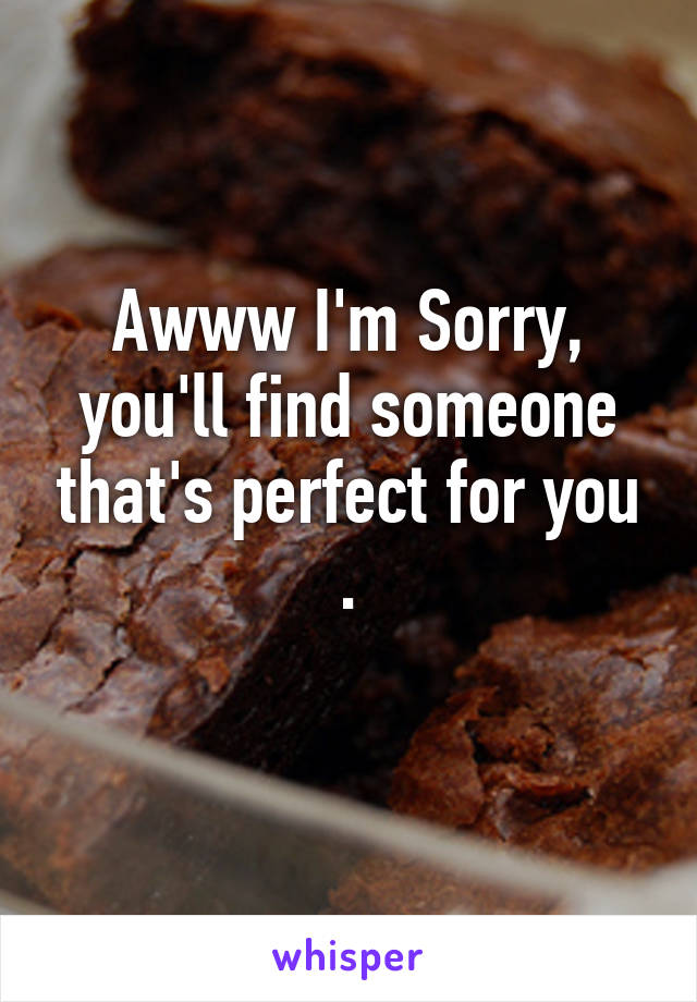 Awww I'm Sorry, you'll find someone that's perfect for you .
